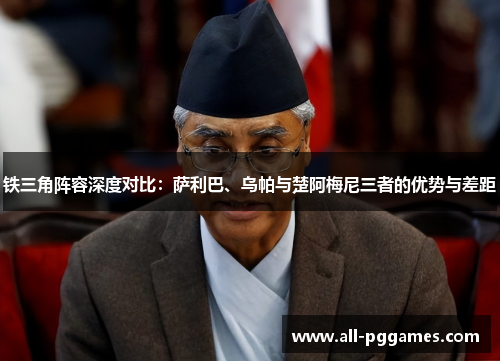 铁三角阵容深度对比：萨利巴、乌帕与楚阿梅尼三者的优势与差距