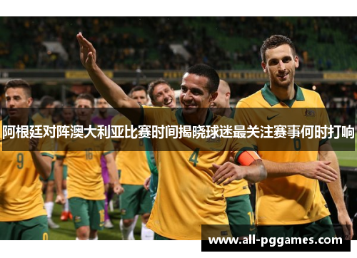 阿根廷对阵澳大利亚比赛时间揭晓球迷最关注赛事何时打响