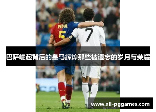 巴萨崛起背后的皇马辉煌那些被遗忘的岁月与荣耀 巴萨崛起背后的皇马辉煌那些被遗忘的岁月与荣耀