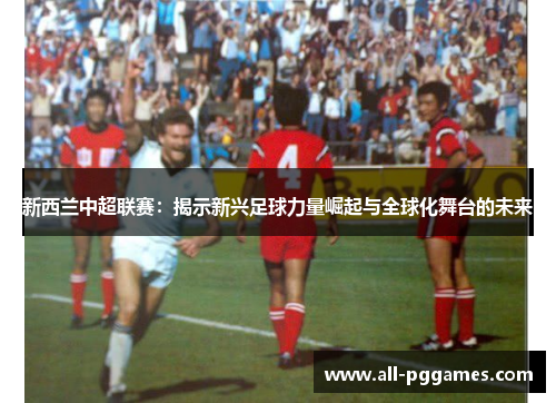 新西兰中超联赛:揭示新兴足球力量崛起与全球化舞台的未来 新西兰中超联赛:揭示新兴足球力量崛起与全球化舞台的未来